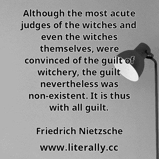 Although the most acute judges of the witches and even the witches themselves, were convinced of the guilt of witchery, the guilt nevertheless was non-existent. It is thus with all guilt.
Friedrich Nietzsche

