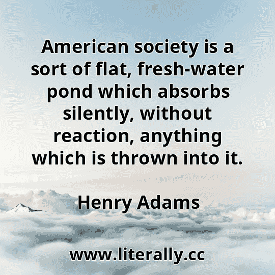 American society is a sort of flat, fresh-water pond which absorbs silently, without reaction, anything which is thrown into it.
Henry Adams
