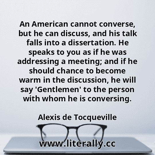 An American cannot converse, but he can discuss, and his talk falls into a dissertation. He speaks to you as if he was addressing a meeting; and if he should chance to become warm in the discussion, he will say 'Gentlemen' to the person with whom he is conversing.
Alexis de Tocqueville
