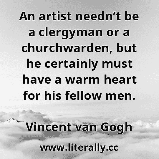 An artist needn’t be a clergyman or a churchwarden, but he certainly must have a warm heart for his fellow men.
Vincent van Gogh
