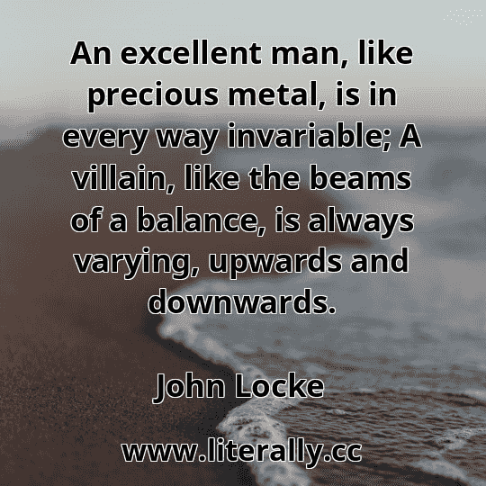 An excellent man, like precious metal, is in every way invariable; A villain, like the beams of a balance, is always varying, upwards and downwards.
John Locke
