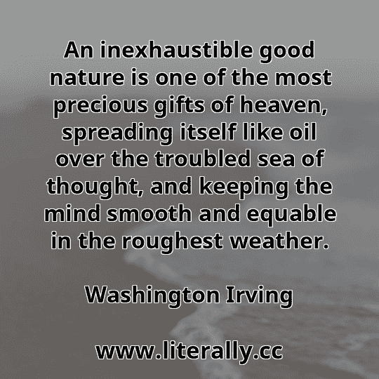 An inexhaustible good nature is one of the most precious gifts of heaven, spreading itself like oil over the troubled sea of thought, and keeping the mind smooth and equable in the roughest weather.
Washington Irving
