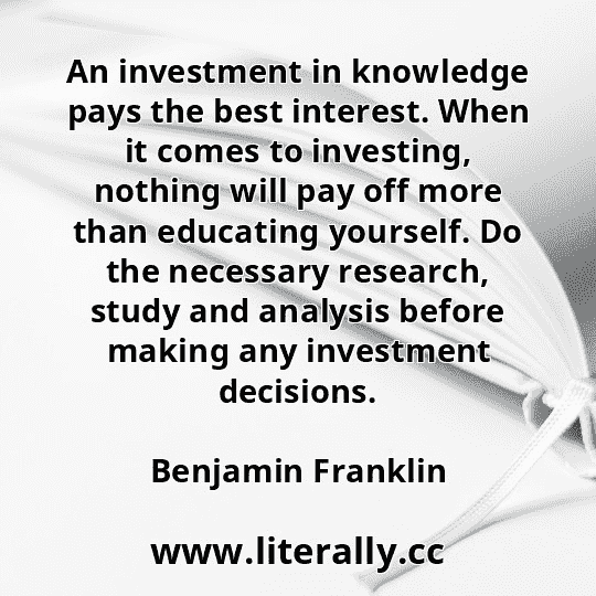An investment in knowledge pays the best interest. When it comes to investing, nothing will pay off more than educating yourself. Do the necessary research, study and analysis before making any investment decisions.
Benjamin Franklin
