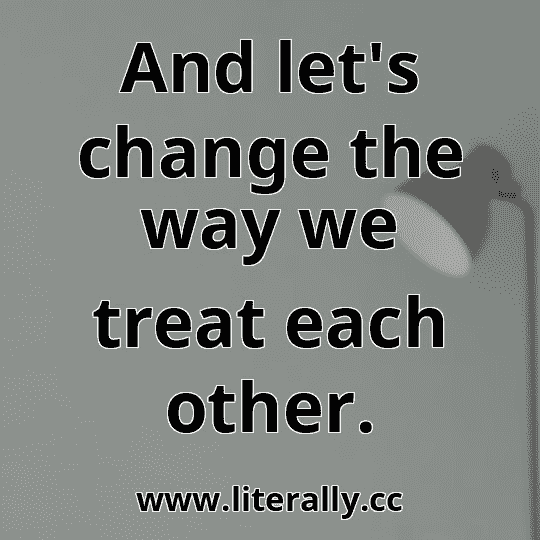And let's change the way we treat each other.
