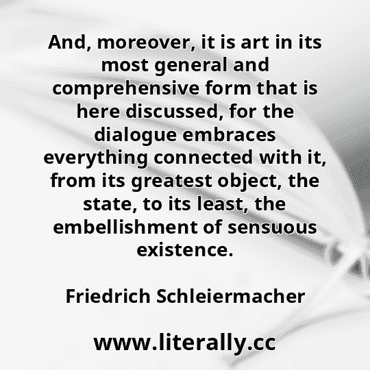 And, moreover, it is art in its most general and comprehensive form that is here discussed, for the dialogue embraces everything connected with it, from its greatest object, the state, to its least, the embellishment of sensuous existence.
Friedrich Schleiermacher

