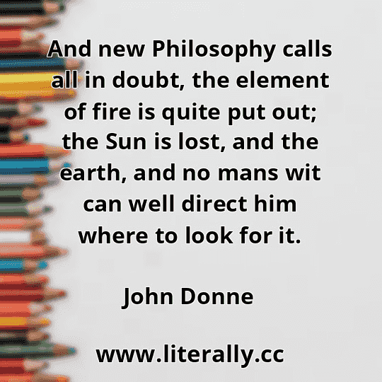 And new Philosophy calls all in doubt, the element of fire is quite put out; the Sun is lost, and the earth, and no mans wit can well direct him where to look for it.
John Donne
