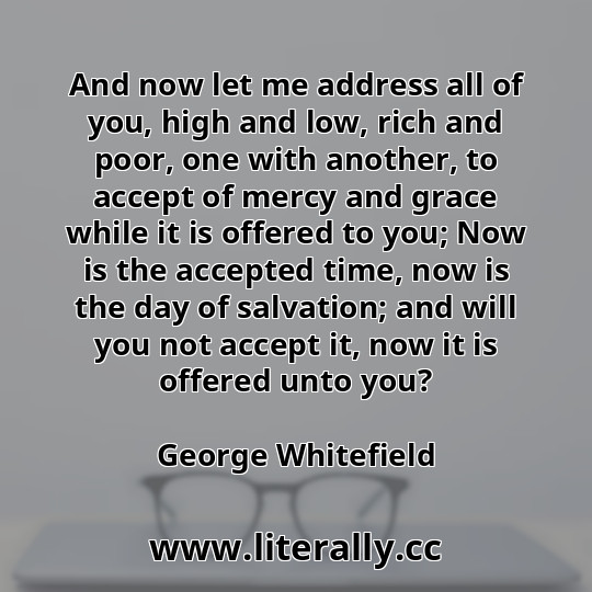 And now let me address all of you, high and low, rich and poor, one with another, to accept of mercy and grace while it is offered to you; Now is the accepted time, now is the day of salvation; and will you not accept it, now it is offered unto you?
George Whitefield
