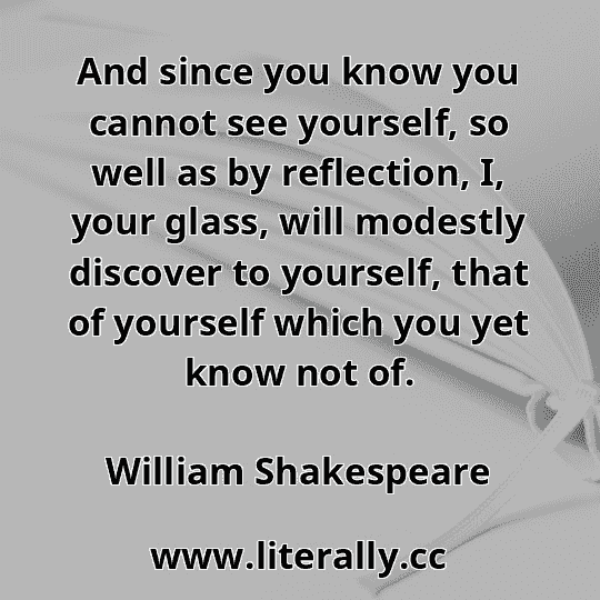 And since you know you cannot see yourself, so well as by reflection, I, your glass, will modestly discover to yourself, that of yourself which you yet know not of.
William Shakespeare
