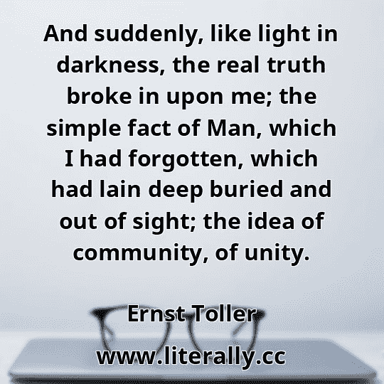 And suddenly, like light in darkness, the real truth broke in upon me; the simple fact of Man, which I had forgotten, which had lain deep buried and out of sight; the idea of community, of unity.
Ernst Toller
