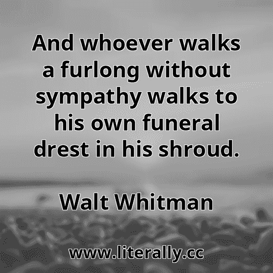 And whoever walks a furlong without sympathy walks to his own funeral drest in his shroud.
Walt Whitman
