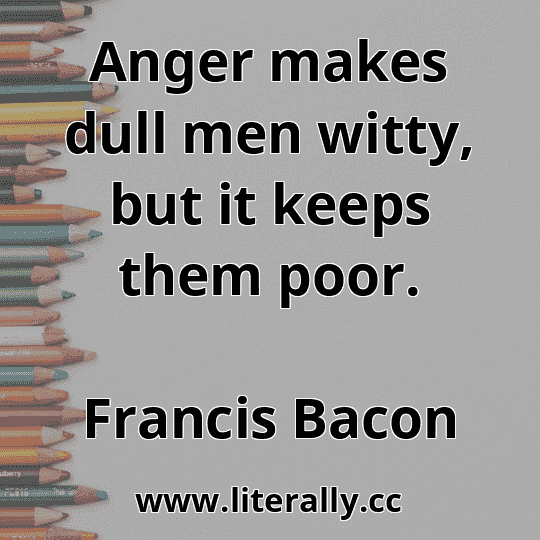 Anger makes dull men witty, but it keeps them poor.
Francis Bacon
