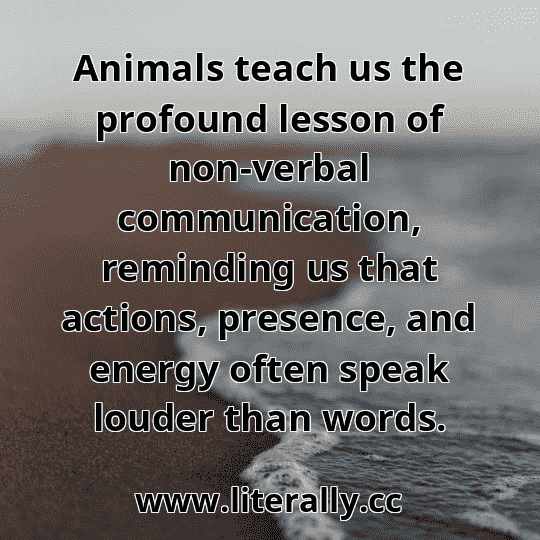 Animals teach us the profound lesson of non-verbal communication, reminding us that actions, presence, and energy often speak louder than words.

