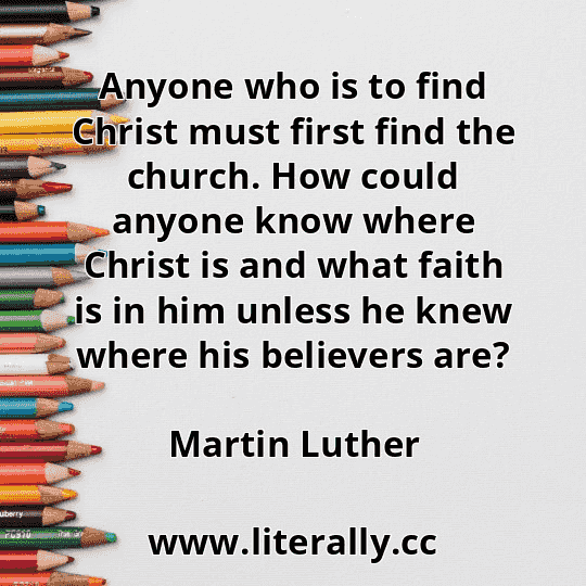 Anyone who is to find Christ must first find the church. How could anyone know where Christ is and what faith is in him unless he knew where his believers are?
Martin Luther
