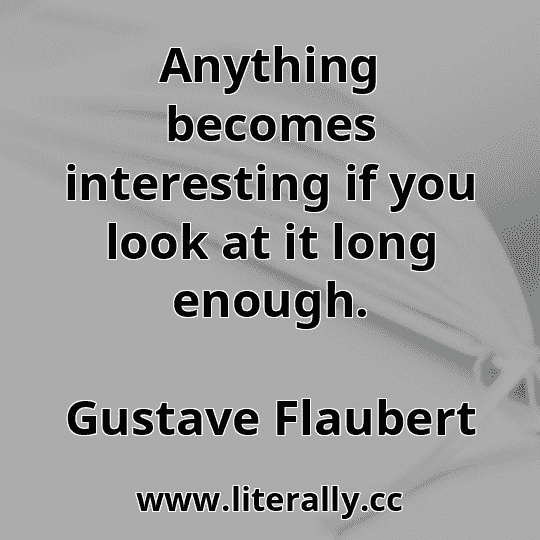 Anything becomes interesting if you look at it long enough.
Gustave Flaubert
