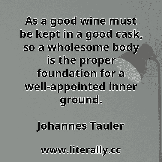 As a good wine must be kept in a good cask, so a wholesome body is the proper foundation for a well-appointed inner ground.
Johannes Tauler
