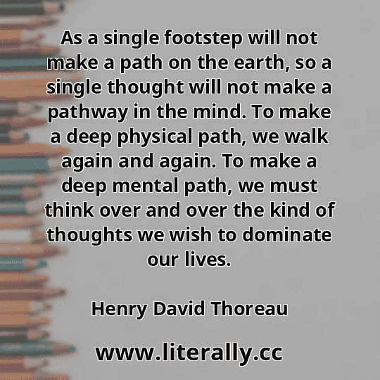 As a single footstep will not make a path on the earth, so a single thought will not make a pathway in the mind. To make a deep physical path, we walk again and again. To make a deep mental path, we must think over and over the kind of thoughts we wish to dominate our lives.
Henry David Thoreau
