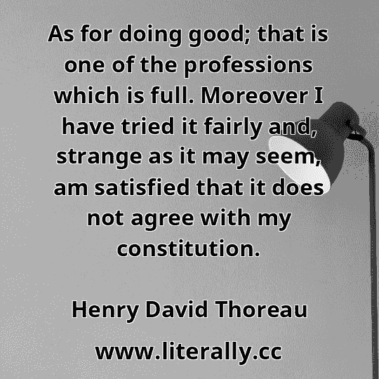 As for doing good; that is one of the professions which is full. Moreover I have tried it fairly and, strange as it may seem, am satisfied that it does not agree with my constitution.
Henry David Thoreau
