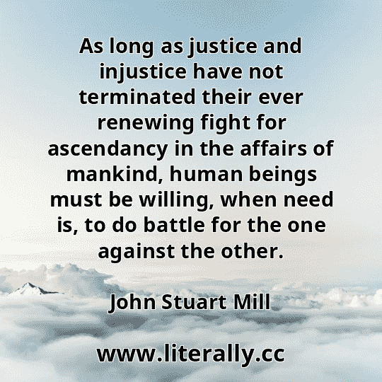 As long as justice and injustice have not terminated their ever renewing fight for ascendancy in the affairs of mankind, human beings must be willing, when need is, to do battle for the one against the other.
John Stuart Mill
