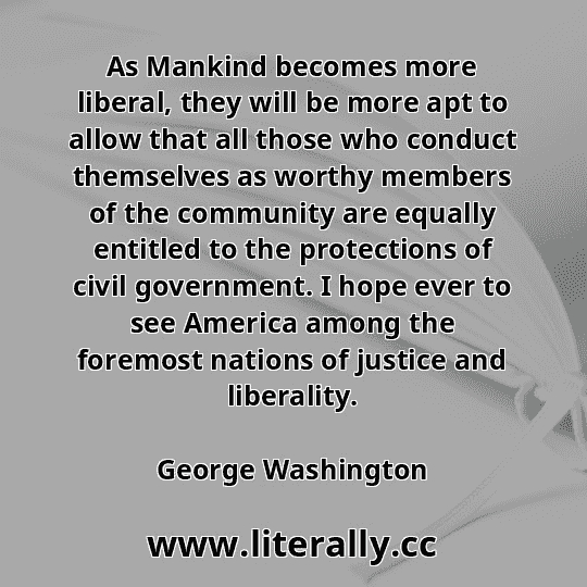 As Mankind becomes more liberal, they will be more apt to allow that all those who conduct themselves as worthy members of the community are equally entitled to the protections of civil government. I hope ever to see America among the foremost nations of justice and liberality.
George Washington
As Mankind becomes more liberal, they will be more apt to allow that all those who conduct themselves as worthy members of the community are equally entitled to the protections of civil government. I hope ever to see America among the foremost nations of justice and liberality.
George Washington