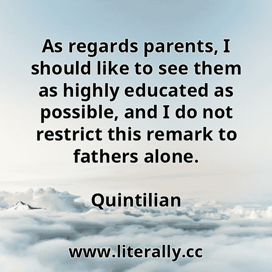 As regards parents, I should like to see them as highly educated as possible, and I do not restrict this remark to fathers alone.
Quintilian
