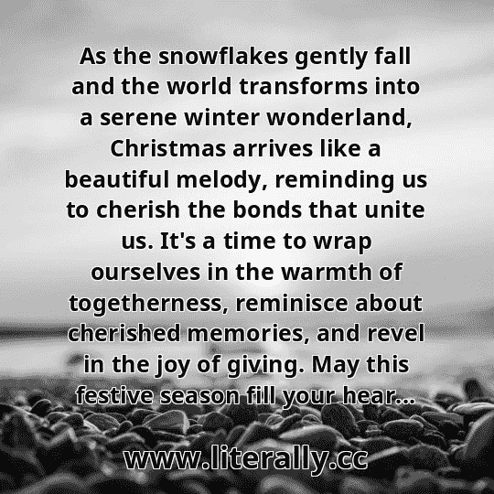 As the snowflakes gently fall and the world transforms into a serene winter wonderland, Christmas arrives like a beautiful melody, reminding us to cherish the bonds that unite us. It's a time to wrap ourselves in the warmth of togetherness, reminisce about cherished memories, and revel in the joy of giving. May this festive season fill your hear...