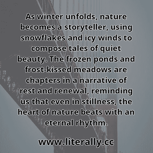 As winter unfolds, nature becomes a storyteller, using snowflakes and icy winds to compose tales of quiet beauty. The frozen ponds and frost-kissed meadows are chapters in a narrative of rest and renewal, reminding us that even in stillness, the heart of nature beats with an eternal rhythm.
