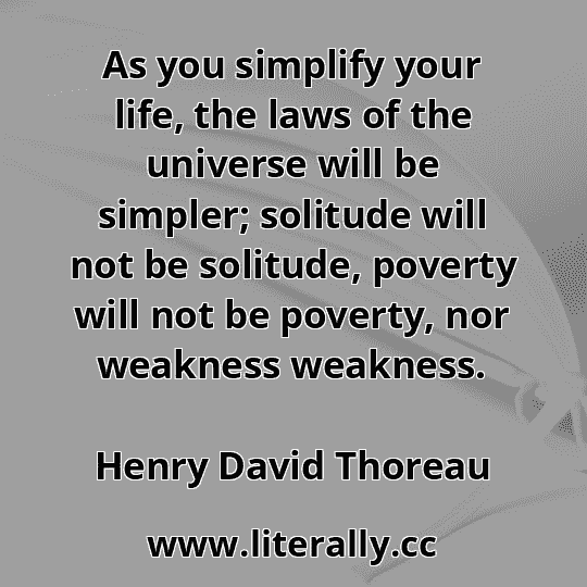 As you simplify your life, the laws of the universe will be simpler; solitude will not be solitude, poverty will not be poverty, nor weakness weakness.
Henry David Thoreau
