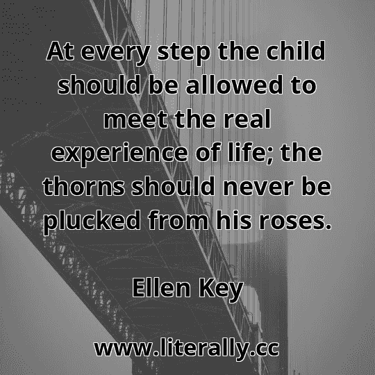At every step the child should be allowed to meet the real experience of life; the thorns should never be plucked from his roses.
Ellen Key
