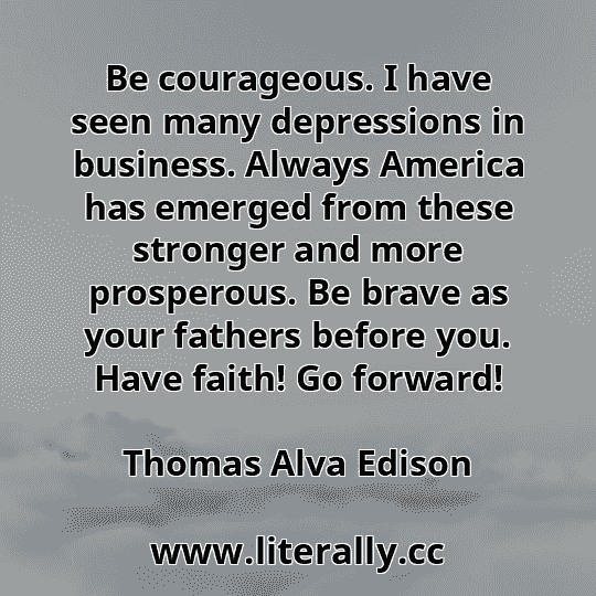 Be courageous. I have seen many depressions in business. Always America has emerged from these stronger and more prosperous. Be brave as your fathers before you. Have faith! Go forward!
Thomas Alva Edison
