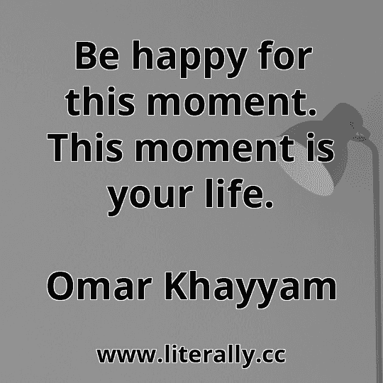 Be happy for this moment. This moment is your life.
Omar Khayyam
