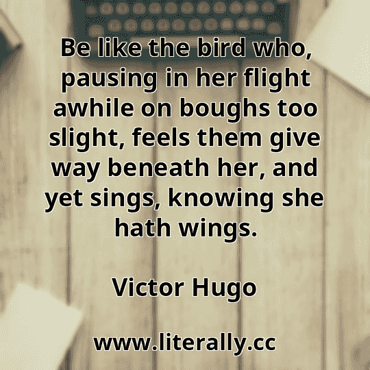 Be like the bird who, pausing in her flight awhile on boughs too slight, feels them give way beneath her, and yet sings, knowing she hath wings.
Victor Hugo
