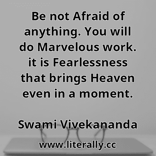 Be not Afraid of anything. You will do Marvelous work. it is Fearlessness that brings Heaven even in a moment.
Swami Vivekananda

