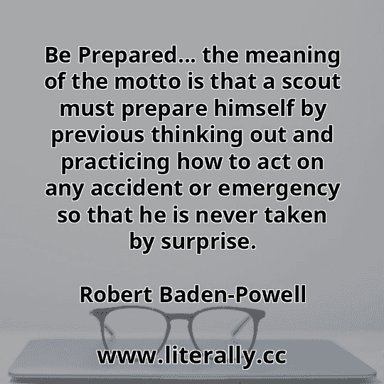 Be Prepared... the meaning of the motto is that a scout must prepare himself by previous thinking out and practicing how to act on any accident or emergency so that he is never taken by surprise.
Robert Baden-Powell
