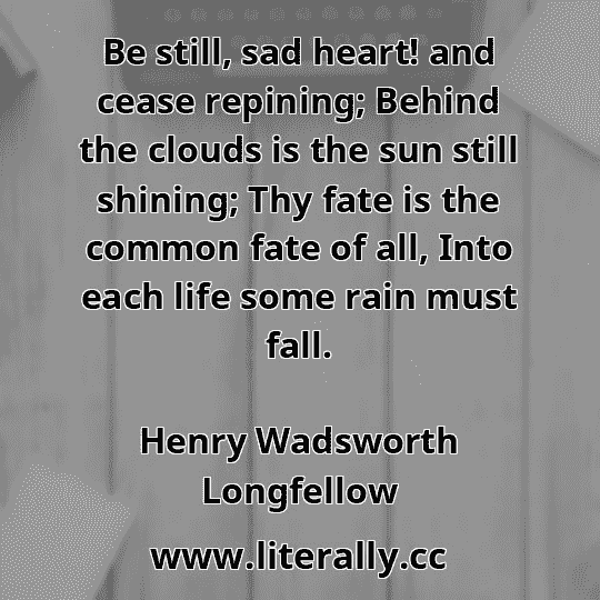 Be still, sad heart! and cease repining; Behind the clouds is the sun still shining; Thy fate is the common fate of all, Into each life some rain must fall.
Henry Wadsworth Longfellow
