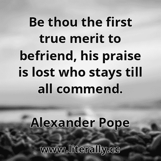 Be thou the first true merit to befriend, his praise is lost who stays till all commend.
Alexander Pope
