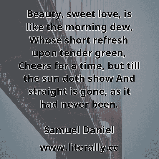 Beauty, sweet love, is like the morning dew, Whose short refresh upon tender green, Cheers for a time, but till the sun doth show And straight is gone, as it had never been.
Samuel Daniel
