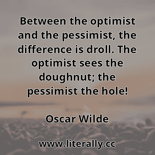 Between the optimist and the pessimist, the difference is droll. The optimist sees the doughnut; the pessimist the hole!
Oscar Wilde
