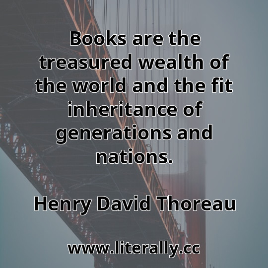 Books are the treasured wealth of the world and the fit inheritance of generations and nations.
Henry David Thoreau
