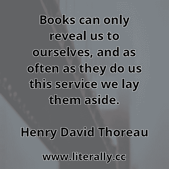Books can only reveal us to ourselves, and as often as they do us this service we lay them aside.
Henry David Thoreau

