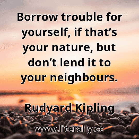 Borrow trouble for yourself, if that’s your nature, but don’t lend it to your neighbours.
Rudyard Kipling
