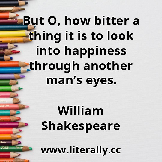 But O, how bitter a thing it is to look into happiness through another man’s eyes.
William Shakespeare
