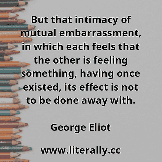 But that intimacy of mutual embarrassment, in which each feels that the other is feeling something, having once existed, its effect is not to be done away with.
George Eliot
