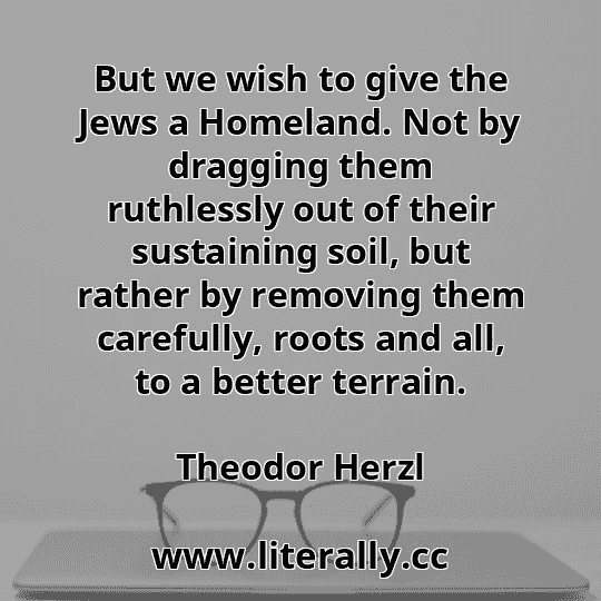 But we wish to give the Jews a Homeland. Not by dragging them ruthlessly out of their sustaining soil, but rather by removing them carefully, roots and all, to a better terrain.
Theodor Herzl

