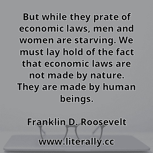 But while they prate of economic laws, men and women are starving. We must lay hold of the fact that economic laws are not made by nature. They are made by human beings.
Franklin D. Roosevelt
