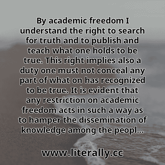 By academic freedom I understand the right to search for truth and to publish and teach what one holds to be true. This right implies also a duty one must not conceal any part of what on has recognized to be true. It is evident that any restriction on academic freedom acts in such a way as to hamper the dissemination of knowledge among the peopl...