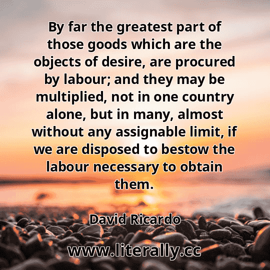 By far the greatest part of those goods which are the objects of desire, are procured by labour; and they may be multiplied, not in one country alone, but in many, almost without any assignable limit, if we are disposed to bestow the labour necessary to obtain them.
David Ricardo
