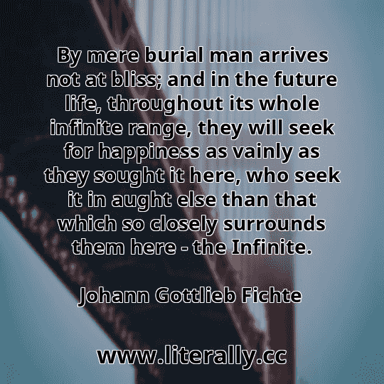 By mere burial man arrives not at bliss; and in the future life, throughout its whole infinite range, they will seek for happiness as vainly as they sought it here, who seek it in aught else than that which so closely surrounds them here - the Infinite.
Johann Gottlieb Fichte
