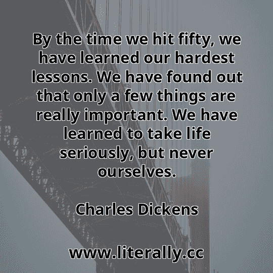 By the time we hit fifty, we have learned our hardest lessons. We have found out that only a few things are really important. We have learned to take life seriously, but never ourselves.
Charles Dickens
