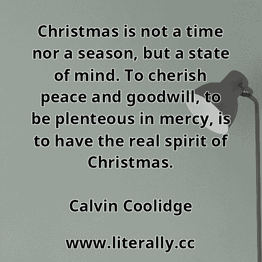 Christmas is not a time nor a season, but a state of mind. To cherish peace and goodwill, to be plenteous in mercy, is to have the real spirit of Christmas.
Calvin Coolidge
