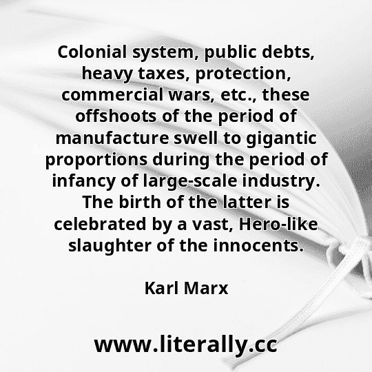 Colonial system, public debts, heavy taxes, protection, commercial wars, etc., these offshoots of the period of manufacture swell to gigantic proportions during the period of infancy of large-scale industry. The birth of the latter is celebrated by a vast, Hero-like slaughter of the innocents.
Karl Marx
